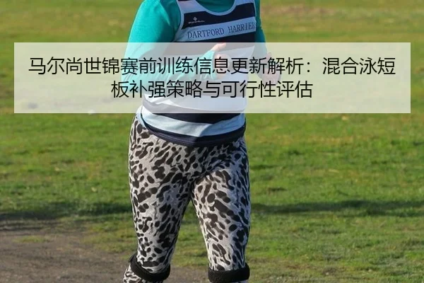 马尔尚世锦赛前训练信息更新解析：混合泳短板补强策略与可行性评估