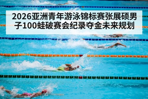 2026亚洲青年游泳锦标赛张展硕男子100蛙破赛会纪录夺金未来规划