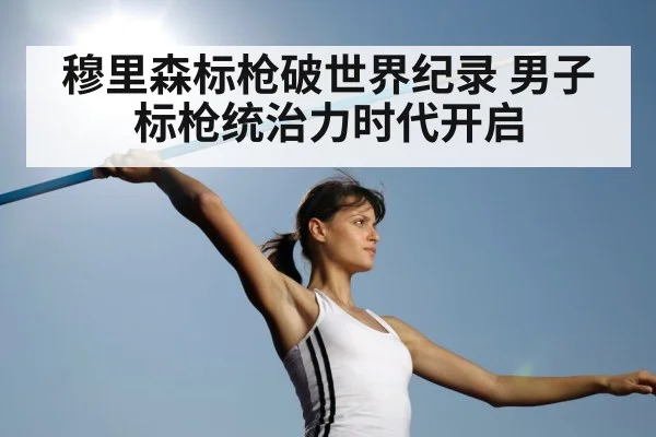 穆里森标枪破世界纪录 男子标枪统治力时代开启