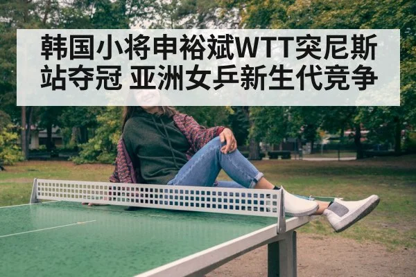 韩国小将申裕斌WTT突尼斯站夺冠 亚洲女乒新生代竞争